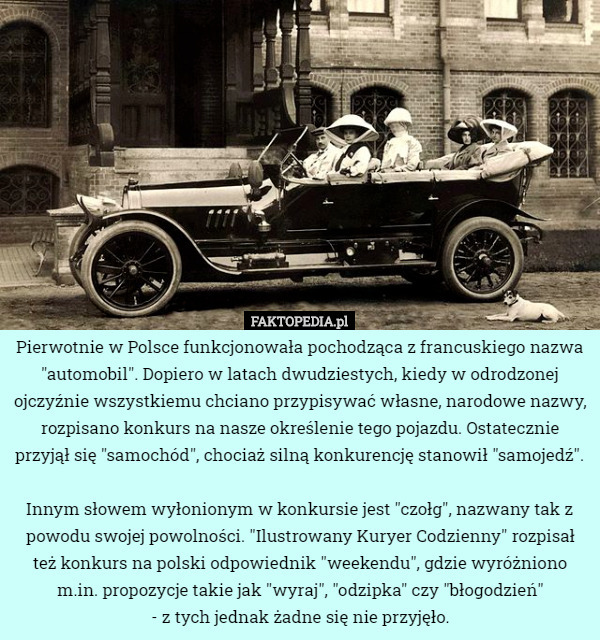 Pierwotnie w Polsce funkcjonowała pochodząca z francuskiego nazwa "automobil". Dopiero w latach dwudziestych, kiedy w odrodzonej ojczyźnie wszystkiemu chciano przypisywać własne, narodowe nazwy, rozpisano konkurs na nasze określenie tego pojazdu. Ostatecznie przyjął się "samochód", chociaż silną konkurencję stanowił "samojedź".

Innym słowem wyłonionym w konkursie jest "czołg", nazwany tak z powodu swojej powolności. "Ilustrowany Kuryer Codzienny" rozpisał też konkurs na polski odpowiednik "weekendu", gdzie wyróżniono m.in. propozycje takie jak "wyraj", "odzipka" czy "błogodzień"
 - z tych jednak żadne się nie przyjęło. 
