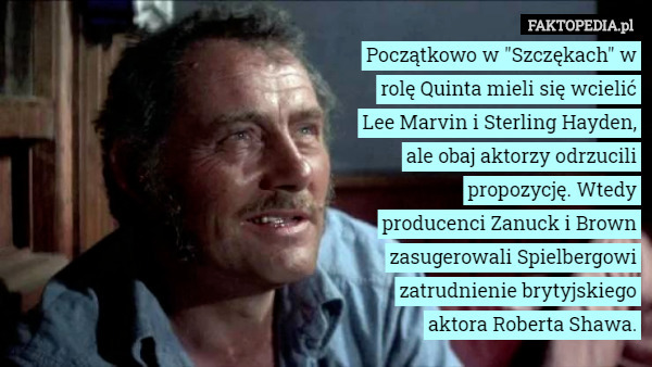 Początkowo w "Szczękach" w rolę Quinta mieli się wcielić Lee Marvin i Sterling Hayden, ale obaj aktorzy odrzucili propozycję. Wtedy producenci Zanuck i Brown zasugerowali Spielbergowi zatrudnienie brytyjskiego aktora Roberta Shawa. 