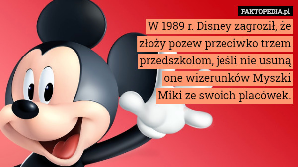 W 1989 r. Disney zagroził, że złoży pozew przeciwko trzem przedszkolom, jeśli nie usuną one wizerunków Myszki Miki ze swoich placówek. 