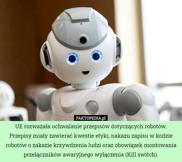UE rozważała uchwalanie przepisów dotyczących robotów. Przepisy miały zawierać kwestie etyki, nakazu zapisu w kodzie robotów o zakazie krzywdzenia ludzi oraz obowiązek montowania przełączników awaryjnego wyłączenia (Kill switch). 