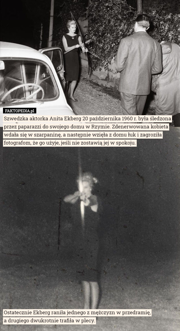 Szwedzka aktorka Anita Ekberg 20 października 1960 r. była śledzona przez paparazzi do swojego domu w Rzymie. Zdenerwowana kobieta wdała się w szarpaninę, a następnie wzięła z domu łuk i zagroziła fotografom, że go użyje, jeśli nie zostawią jej w spokoju.




















Ostatecznie Ekberg raniła jednego z mężczyzn w przedramię,
 a drugiego dwukrotnie trafiła w plecy. 