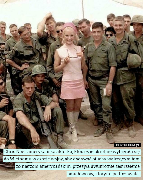 Chris Noel, amerykańska aktorka, która wielokrotnie wybierała się do Wietnamu w czasie wojny, aby dodawać otuchy walczącym tam żołnierzom amerykańskim, przeżyła dwukrotnie zestrzelenie śmigłowców, którymi podróżowała. 