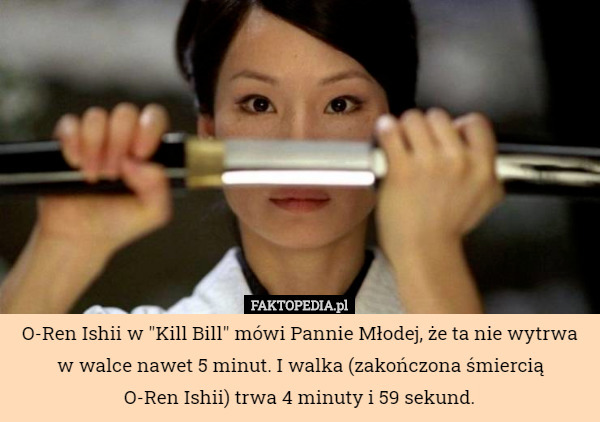 O-Ren Ishii w "Kill Bill" mówi Pannie Młodej, że ta nie wytrwa w walce nawet 5 minut. I walka (zakończona śmiercią
 O-Ren Ishii) trwa 4 minuty i 59 sekund. 