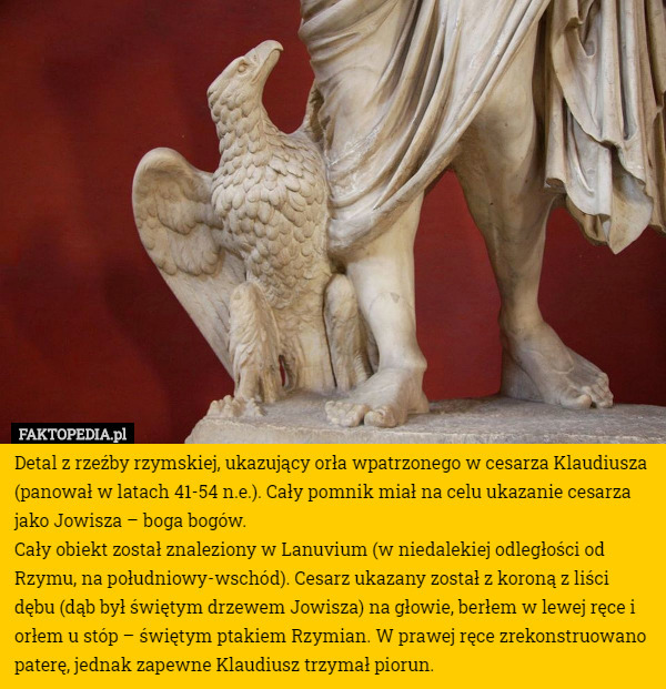 Detal z rzeźby rzymskiej, ukazujący orła wpatrzonego w cesarza Klaudiusza (panował w latach 41-54 n.e.). Cały pomnik miał na celu ukazanie cesarza jako Jowisza – boga bogów.
Cały obiekt został znaleziony w Lanuvium (w niedalekiej odległości od Rzymu, na południowy-wschód). Cesarz ukazany został z koroną z liści dębu (dąb był świętym drzewem Jowisza) na głowie, berłem w lewej ręce i orłem u stóp – świętym ptakiem Rzymian. W prawej ręce zrekonstruowano paterę, jednak zapewne Klaudiusz trzymał piorun. 