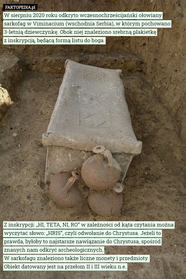 W sierpniu 2020 roku odkryto wczesnochrześcijański ołowiany sarkofag w Viminacium (wschodnia Serbia), w którym pochowano 3-letnią dziewczynkę. Obok niej znaleziono srebrną plakietkę
 z inskrypcją, będącą formą listu do boga.





















Z inskrypcji: „HI, TETA, NI, RO” w zależności od kąta czytania można wyczytać słowo: „HRIS”, czyli odwołanie do Chrystusa. Jeżeli to prawda, byłoby to najstarsze nawiązanie do Chrystusa, spośród znanych nam odkryć archeologicznych.
W sarkofagu znaleziono także liczne monety i przedmioty.
 Obiekt datowany jest na przełom II i III wieku n.e. 