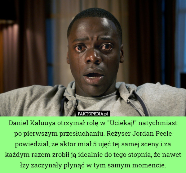Daniel Kaluuya otrzymał rolę w "Uciekaj!" natychmiast po pierwszym przesłuchaniu. Reżyser Jordan Peele powiedział, że aktor miał 5 ujęć tej samej sceny i za każdym razem zrobił ją idealnie do tego stopnia, że nawet łzy zaczynały płynąć w tym samym momencie. 