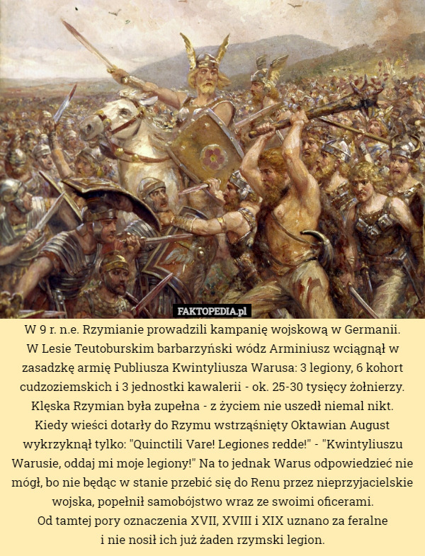 W 9 r. n.e. Rzymianie prowadzili kampanię wojskową w Germanii.
 W Lesie Teutoburskim barbarzyński wódz Arminiusz wciągnął w zasadzkę armię Publiusza Kwintyliusza Warusa: 3 legiony, 6 kohort cudzoziemskich i 3 jednostki kawalerii - ok. 25-30 tysięcy żołnierzy. Klęska Rzymian była zupełna - z życiem nie uszedł niemal nikt.
Kiedy wieści dotarły do Rzymu wstrząśnięty Oktawian August wykrzyknął tylko: "Quinctili Vare! Legiones redde!" - "Kwintyliuszu Warusie, oddaj mi moje legiony!" Na to jednak Warus odpowiedzieć nie mógł, bo nie będąc w stanie przebić się do Renu przez nieprzyjacielskie wojska, popełnił samobójstwo wraz ze swoimi oficerami.
Od tamtej pory oznaczenia XVII, XVIII i XIX uznano za feralne
 i nie nosił ich już żaden rzymski legion. 