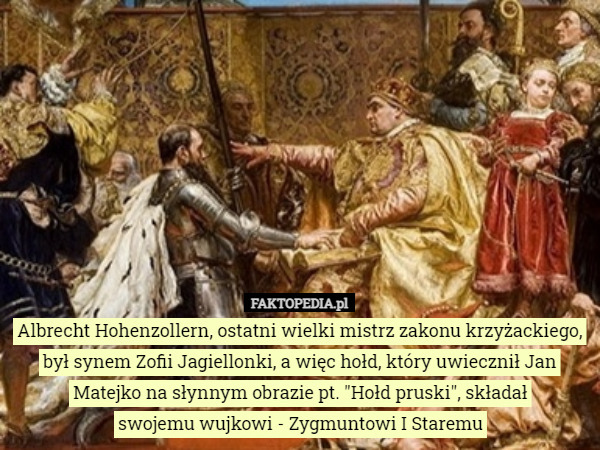 Albrecht Hohenzollern, ostatni wielki mistrz zakonu krzyżackiego, był synem Zofii Jagiellonki, a więc hołd, który uwiecznił Jan Matejko na słynnym obrazie pt. "Hołd pruski", składał
 swojemu wujkowi - Zygmuntowi I Staremu 