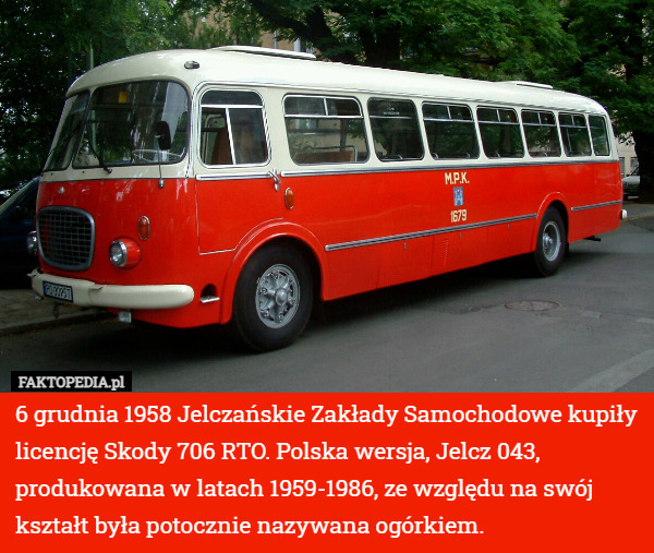 6 grudnia 1958 Jelczańskie Zakłady Samochodowe kupiły licencję Skody 706 RTO. Polska wersja, Jelcz 043, produkowana w latach 1959-1986, ze względu na swój kształt była potocznie nazywana ogórkiem. 