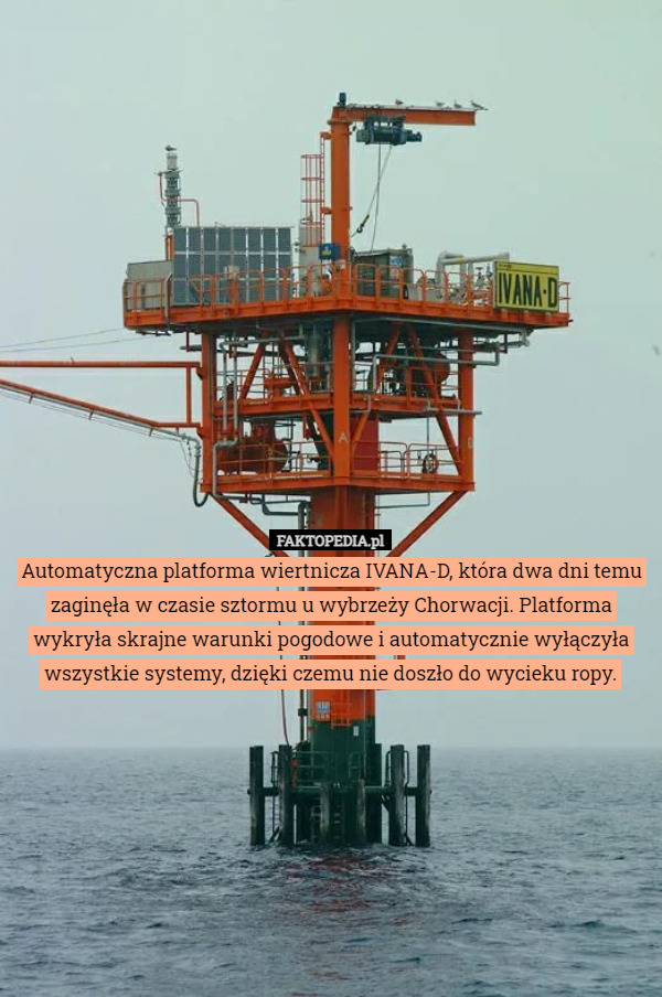 Automatyczna platforma wiertnicza IVANA-D, która dwa dni temu zaginęła w czasie sztormu u wybrzeży Chorwacji. Platforma wykryła skrajne warunki pogodowe i automatycznie wyłączyła wszystkie systemy, dzięki czemu nie doszło do wycieku ropy. 