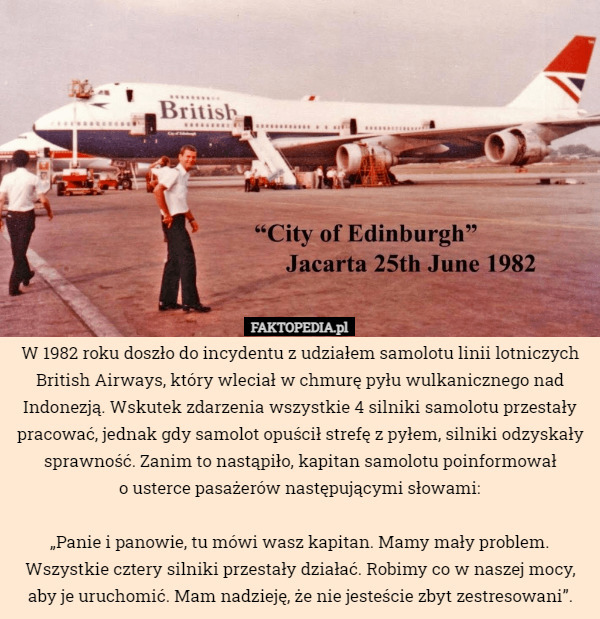 W 1982 roku doszło do incydentu z udziałem samolotu linii lotniczych British Airways, który wleciał w chmurę pyłu wulkanicznego nad Indonezją. Wskutek zdarzenia wszystkie 4 silniki samolotu przestały pracować, jednak gdy samolot opuścił strefę z pyłem, silniki odzyskały sprawność. Zanim to nastąpiło, kapitan samolotu poinformował
o usterce pasażerów następującymi słowami:

„Panie i panowie, tu mówi wasz kapitan. Mamy mały problem. Wszystkie cztery silniki przestały działać. Robimy co w naszej mocy, aby je uruchomić. Mam nadzieję, że nie jesteście zbyt zestresowani”. 