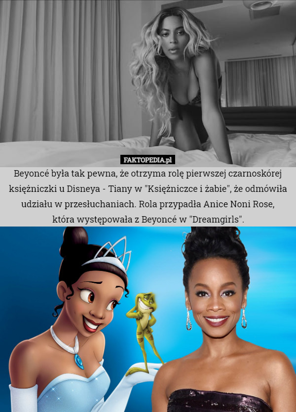 Beyoncé była tak pewna, że otrzyma rolę pierwszej czarnoskórej księżniczki u Disneya - Tiany w "Księżniczce i żabie", że odmówiła udziału w przesłuchaniach. Rola przypadła Anice Noni Rose,
 która występowała z Beyoncé w "Dreamgirls". 