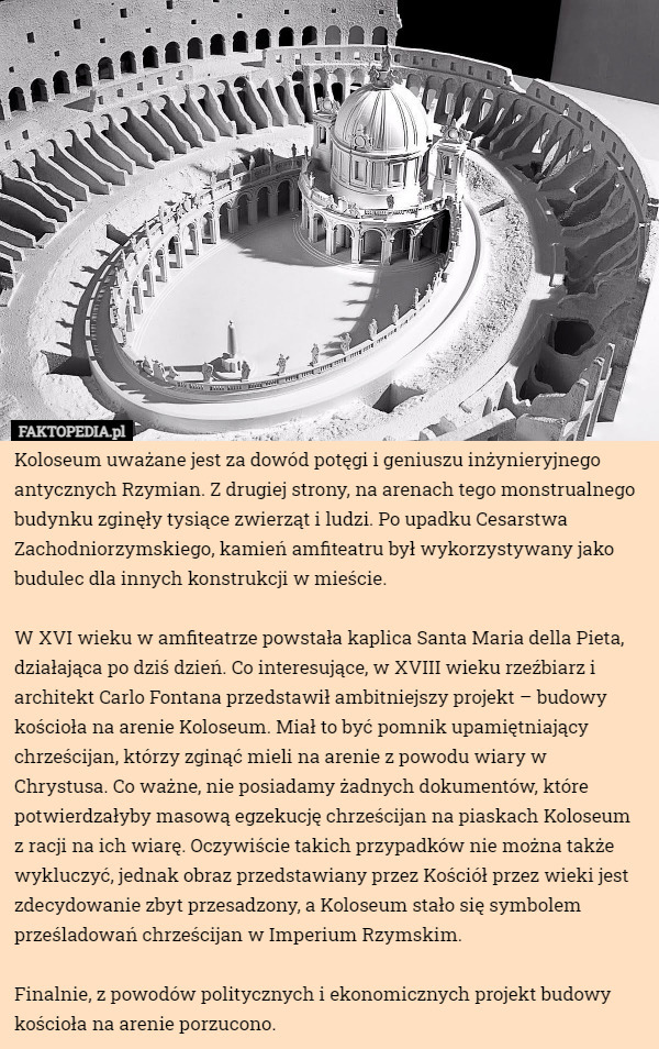 Koloseum uważane jest za dowód potęgi i geniuszu inżynieryjnego antycznych Rzymian. Z drugiej strony, na arenach tego monstrualnego budynku zginęły tysiące zwierząt i ludzi. Po upadku Cesarstwa Zachodniorzymskiego, kamień amfiteatru był wykorzystywany jako budulec dla innych konstrukcji w mieście.

W XVI wieku w amfiteatrze powstała kaplica Santa Maria della Pieta, działająca po dziś dzień. Co interesujące, w XVIII wieku rzeźbiarz i architekt Carlo Fontana przedstawił ambitniejszy projekt – budowy kościoła na arenie Koloseum. Miał to być pomnik upamiętniający chrześcijan, którzy zginąć mieli na arenie z powodu wiary w Chrystusa. Co ważne, nie posiadamy żadnych dokumentów, które potwierdzałyby masową egzekucję chrześcijan na piaskach Koloseum z racji na ich wiarę. Oczywiście takich przypadków nie można także wykluczyć, jednak obraz przedstawiany przez Kościół przez wieki jest zdecydowanie zbyt przesadzony, a Koloseum stało się symbolem prześladowań chrześcijan w Imperium Rzymskim.

Finalnie, z powodów politycznych i ekonomicznych projekt budowy kościoła na arenie porzucono. 