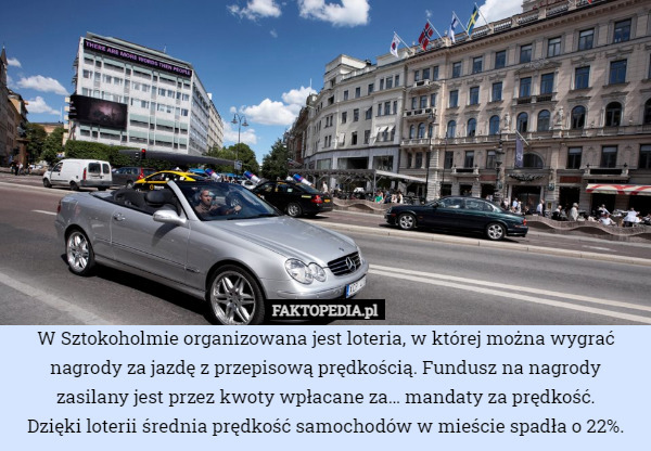 W Sztokoholmie organizowana jest loteria, w której można wygrać nagrody za jazdę z przepisową prędkością. Fundusz na nagrody zasilany jest przez kwoty wpłacane za… mandaty za prędkość.
Dzięki loterii średnia prędkość samochodów w mieście spadła o 22%. 