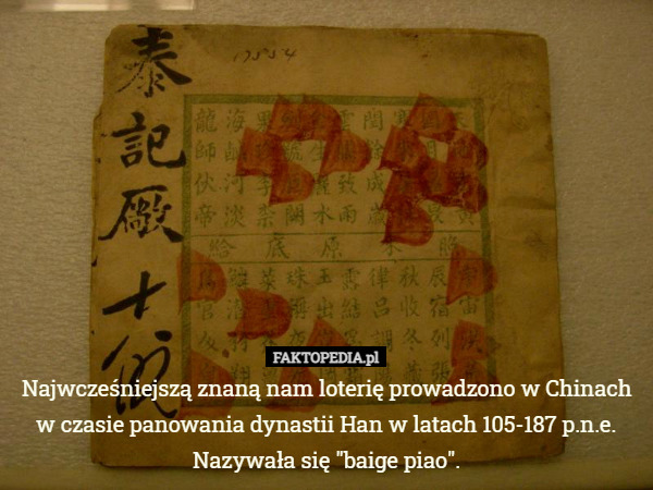 Najwcześniejszą znaną nam loterię prowadzono w Chinach w czasie panowania dynastii Han w latach 105-187 p.n.e.
Nazywała się "baige piao". 