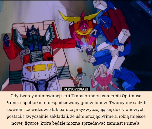 Gdy twórcy animowanej serii Transformers uśmiercili Optimusa Prime'a, spotkał ich niespodziewany gniew fanów. Twórcy nie sądzili bowiem, że widzowie tak bardzo przyzwyczajają się do ekranowych postaci, i zwyczajnie zakładali, że uśmiercając Prime'a, robią miejsce nowej figurce, którą będzie można sprzedawać zamiast Prime'a. 