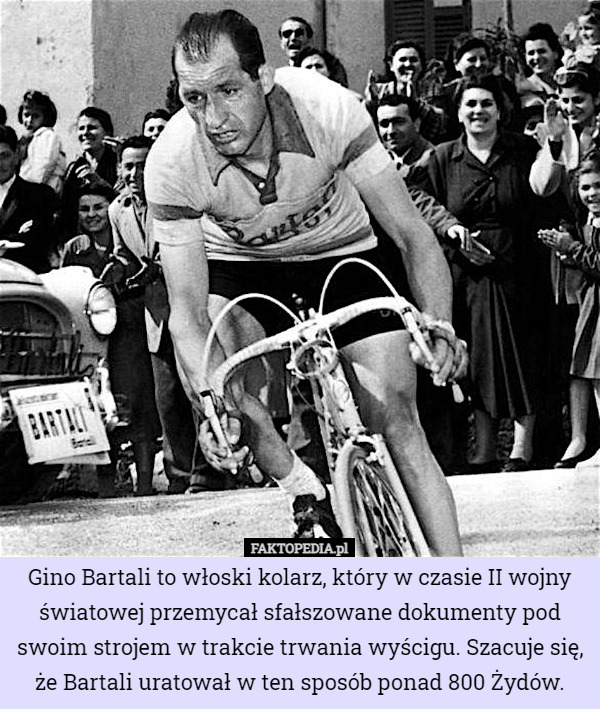 Gino Bartali to włoski kolarz, który w czasie II wojny światowej przemycał sfałszowane dokumenty pod swoim strojem w trakcie trwania wyścigu. Szacuje się, że Bartali uratował w ten sposób ponad 800 Żydów. 