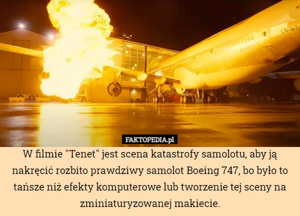 W filmie "Tenet" jest scena katastrofy samolotu, aby ją nakręcić rozbito prawdziwy samolot Boeing 747, bo było to tańsze niż efekty komputerowe lub tworzenie tej sceny na zminiaturyzowanej makiecie. 