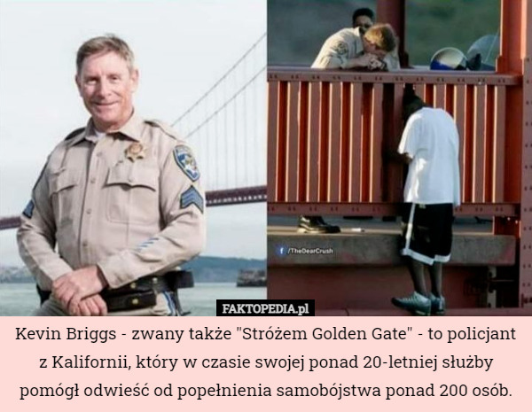 Kevin Briggs - zwany także "Stróżem Golden Gate" - to policjant z Kalifornii, który w czasie swojej ponad 20-letniej służby pomógł odwieść od popełnienia samobójstwa ponad 200 osób. 