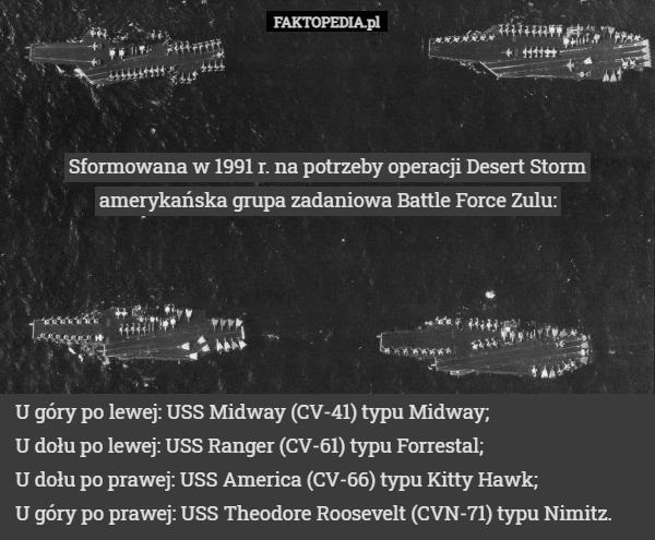 Sformowana w 1991 r. na potrzeby operacji Desert Storm amerykańska grupa zadaniowa Battle Force Zulu: U góry po lewej: USS Midway (CV-41) typu Midway;
U dołu po lewej: USS Ranger (CV-61) typu Forrestal;
U dołu po prawej: USS America (CV-66) typu Kitty Hawk;
U góry po prawej: USS Theodore Roosevelt (CVN-71) typu Nimitz. 