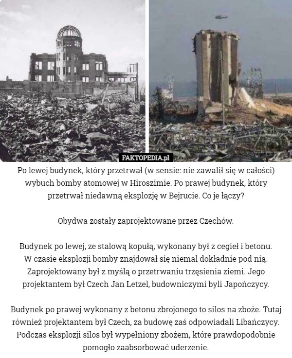 Po lewej budynek, który przetrwał (w sensie: nie zawalił się w całości) wybuch bomby atomowej w Hiroszimie. Po prawej budynek, który przetrwał niedawną eksplozję w Bejrucie. Co je łączy?

Obydwa zostały zaprojektowane przez Czechów.

Budynek po lewej, ze stalową kopułą, wykonany był z cegieł i betonu.
 W czasie eksplozji bomby znajdował się niemal dokładnie pod nią. Zaprojektowany był z myślą o przetrwaniu trzęsienia ziemi. Jego projektantem był Czech Jan Letzel, budowniczymi byli Japończycy.

Budynek po prawej wykonany z betonu zbrojonego to silos na zboże. Tutaj również projektantem był Czech, za budowę zaś odpowiadali Libańczycy. Podczas eksplozji silos był wypełniony zbożem, które prawdopodobnie pomogło zaabsorbować uderzenie. 