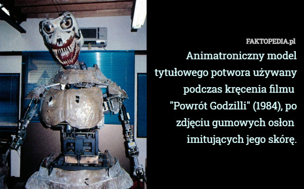 Animatroniczny model
tytułowego potwora używany
podczas kręcenia filmu 
"Powrót Godzilli" (1984), po
zdjęciu gumowych osłon 
imitujących jego skórę. 