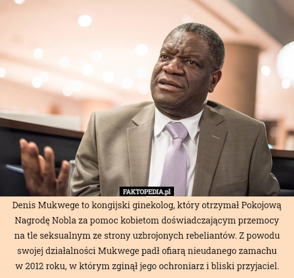 Denis Mukwege to kongijski ginekolog, który otrzymał Pokojową Nagrodę Nobla za pomoc kobietom doświadczającym przemocy
na tle seksualnym ze strony uzbrojonych rebeliantów. Z powodu swojej działalności Mukwege padł ofiarą nieudanego zamachu
w 2012 roku, w którym zginął jego ochroniarz i bliski przyjaciel. 