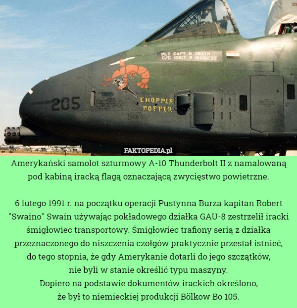 Amerykański samolot szturmowy A-10 Thunderbolt II z namalowaną pod kabiną iracką flagą oznaczającą zwycięstwo powietrzne.

6 lutego 1991 r. na początku operacji Pustynna Burza kapitan Robert "Swaino" Swain używając pokładowego działka GAU-8 zestrzelił iracki śmigłowiec transportowy. Śmigłowiec trafiony serią z działka przeznaczonego do niszczenia czołgów praktycznie przestał istnieć,
 do tego stopnia, że gdy Amerykanie dotarli do jego szczątków,
 nie byli w stanie określić typu maszyny.
Dopiero na podstawie dokumentów irackich określono,
 że był to niemieckiej produkcji Bölkow Bo 105. 
