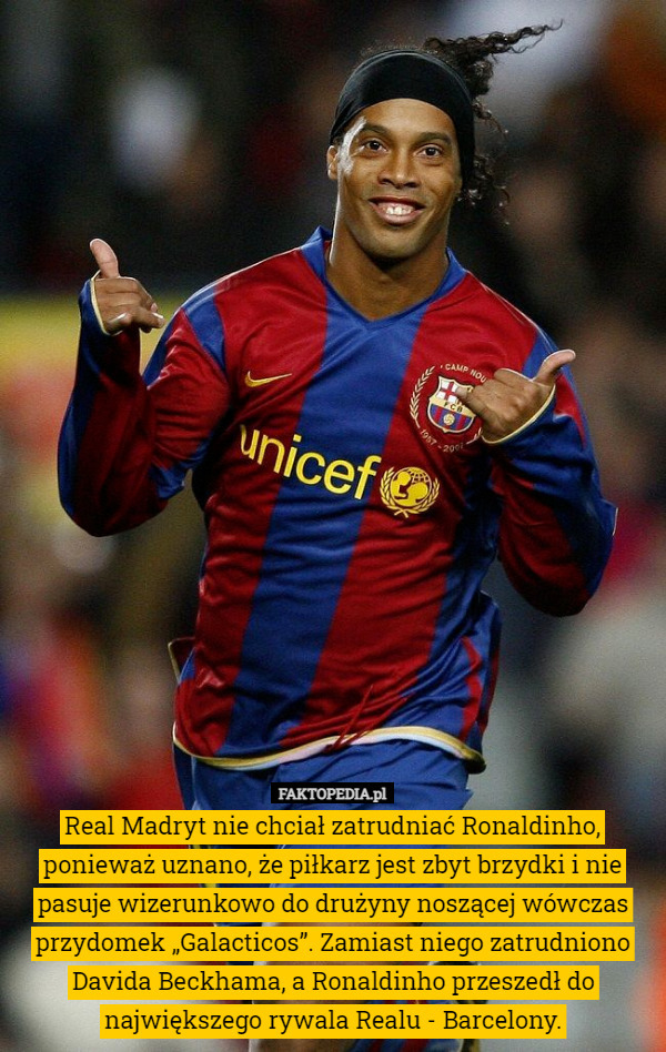 Real Madryt nie chciał zatrudniać Ronaldinho, ponieważ uznano, że piłkarz jest zbyt brzydki i nie pasuje wizerunkowo do drużyny noszącej wówczas przydomek „Galacticos”. Zamiast niego zatrudniono Davida Beckhama, a Ronaldinho przeszedł do największego rywala Realu - Barcelony. 