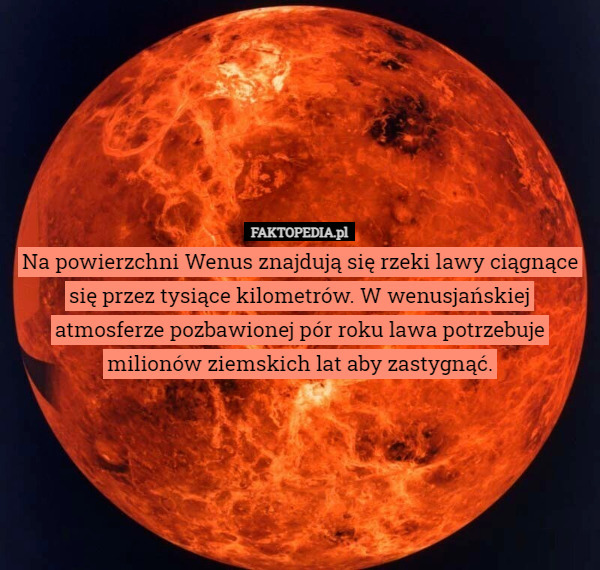 Na powierzchni Wenus znajdują się rzeki lawy ciągnące się przez tysiące kilometrów. W wenusjańskiej atmosferze pozbawionej pór roku lawa potrzebuje milionów ziemskich lat aby zastygnąć. 