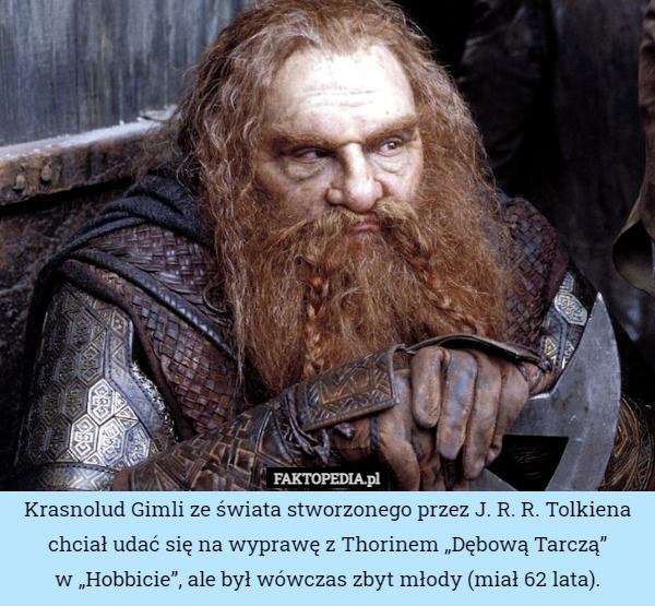 Krasnolud Gimli ze świata stworzonego przez J. R. R. Tolkiena chciał udać się na wyprawę z Thorinem „Dębową Tarczą”
w „Hobbicie”, ale był wówczas zbyt młody (miał 62 lata). 