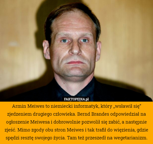 Armin Meiwes to niemiecki informatyk, który „wsławił się” zjedzeniem drugiego człowieka. Bernd Brandes odpowiedział na ogłoszenie Meiwesa i dobrowolnie pozwolił się zabić, a następnie zjeść. Mimo zgody obu stron Meiwes i tak trafił do więzienia, gdzie spędzi resztę swojego życia. Tam też przeszedł na wegetarianizm. 