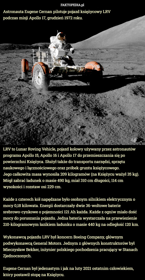 Astronauta Eugene Cernan pilotuje pojazd księżycowy LRV podczas misji Apollo 17, grudzień 1972 roku. LRV to Lunar Roving Vehicle, pojazd kołowy używany przez astronautów programu Apollo 15, Apollo 16 i Apollo 17 do przemieszczania się po powierzchni Księżyca. Służył także do transportu narzędzi, sprzętu naukowego i łącznościowego oraz próbek gruntu księżycowego.
 Jego całkowita masa wynosiła 209 kilogramów (na Księżycu ważył 35 kg).
 Mógł zabrać ładunek o masie 490 kg, miał 310 cm długości, 114 cm wysokości i rozstaw osi 229 cm.

Każde z czterech kół napędzane było osobnym silnikiem elektrycznym o mocy 0,18 kilowata. Energii dostarczały dwie 36-woltowe baterie srebrowo-cynkowe o pojemności 121 Ah każda. Każde z ogniw miało dość mocy do poruszania pojazdu. Jedna bateria wystarczała na przewiezienie 210-kilogramowym łazikiem ładunku o masie 440 kg na odległość 120 km.

Wykonawcą pojazdu LRV był koncern Boeing Company, głównym podwykonawcą General Motors. Jednym z głównych konstruktorów był Mieczysław Bekker, inżynier polskiego pochodzenia pracujący w Stanach Zjednoczonych.

Eugene Cernan był jedenastym i jak na luty 2021 ostatnim człowiekiem, który postawił stopę na Księżycu. 
