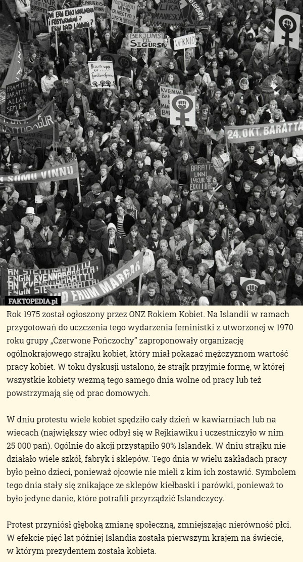 Rok 1975 został ogłoszony przez ONZ Rokiem Kobiet. Na Islandii w ramach przygotowań do uczczenia tego wydarzenia feministki z utworzonej w 1970 roku grupy „Czerwone Pończochy” zaproponowały organizację ogólnokrajowego strajku kobiet, który miał pokazać mężczyznom wartość pracy kobiet. W toku dyskusji ustalono, że strajk przyjmie formę, w której wszystkie kobiety wezmą tego samego dnia wolne od pracy lub też powstrzymają się od prac domowych.

W dniu protestu wiele kobiet spędziło cały dzień w kawiarniach lub na wiecach (największy wiec odbył się w Rejkiawiku i uczestniczyło w nim
 25 000 pań). Ogólnie do akcji przystąpiło 90% Islandek. W dniu strajku nie działało wiele szkół, fabryk i sklepów. Tego dnia w wielu zakładach pracy było pełno dzieci, ponieważ ojcowie nie mieli z kim ich zostawić. Symbolem tego dnia stały się znikające ze sklepów kiełbaski i parówki, ponieważ to było jedyne danie, które potrafili przyrządzić Islandczycy.

Protest przyniósł głęboką zmianę społeczną, zmniejszając nierówność płci. W efekcie pięć lat później Islandia została pierwszym krajem na świecie,
 w którym prezydentem została kobieta. 