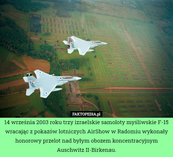 14 września 2003 roku trzy izraelskie samoloty myśliwskie F-15 wracając z pokazów lotniczych AirShow w Radomiu wykonały honorowy przelot nad byłym obozem koncentracyjnym Auschwitz II-Birkenau. 