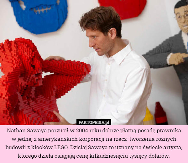 Nathan Sawaya porzucił w 2004 roku dobrze płatną posadę prawnika w jednej z amerykańskich korporacji na rzecz  tworzenia różnych budowli z klocków LEGO. Dzisiaj Sawaya to uznany na świecie artysta, którego dzieła osiągają cenę kilkudziesięciu tysięcy dolarów. 