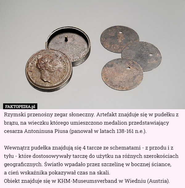 Rzymski przenośny zegar słoneczny. Artefakt znajduje się w pudełku z brązu, na wieczku którego umieszczono medalion przedstawiający cesarza Antoninusa Piusa (panował w latach 138-161 n.e.).

Wewnątrz pudełka znajdują się 4 tarcze ze schematami - z przodu i z tyłu - które dostosowywały tarczę do użytku na różnych szerokościach geograficznych. Światło wpadało przez szczelinę w bocznej ściance,
 a cień wskaźnika pokazywał czas na skali.
Obiekt znajduje się w KHM-Museumsverband w Wiedniu (Austria). 