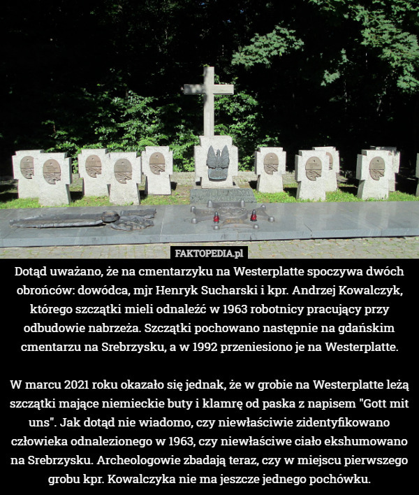 Dotąd uważano, że na cmentarzyku na Westerplatte spoczywa dwóch obrońców: dowódca, mjr Henryk Sucharski i kpr. Andrzej Kowalczyk, którego szczątki mieli odnaleźć w 1963 robotnicy pracujący przy odbudowie nabrzeża. Szczątki pochowano następnie na gdańskim cmentarzu na Srebrzysku, a w 1992 przeniesiono je na Westerplatte.

W marcu 2021 roku okazało się jednak, że w grobie na Westerplatte leżą szczątki mające niemieckie buty i klamrę od paska z napisem "Gott mit uns". Jak dotąd nie wiadomo, czy niewłaściwie zidentyfikowano człowieka odnalezionego w 1963, czy niewłaściwe ciało ekshumowano na Srebrzysku. Archeologowie zbadają teraz, czy w miejscu pierwszego grobu kpr. Kowalczyka nie ma jeszcze jednego pochówku. 