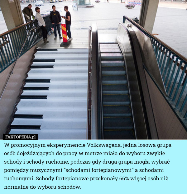 W promocyjnym eksperymencie Volkswagena, jedna losowa grupa osób dojeżdżających do pracy w metrze miała do wyboru zwykłe schody i schody ruchome, podczas gdy druga grupa mogła wybrać pomiędzy muzycznymi "schodami fortepianowymi" a schodami ruchomymi. Schody fortepianowe przekonały 66% więcej osób niż normalne do wyboru schodów. 
