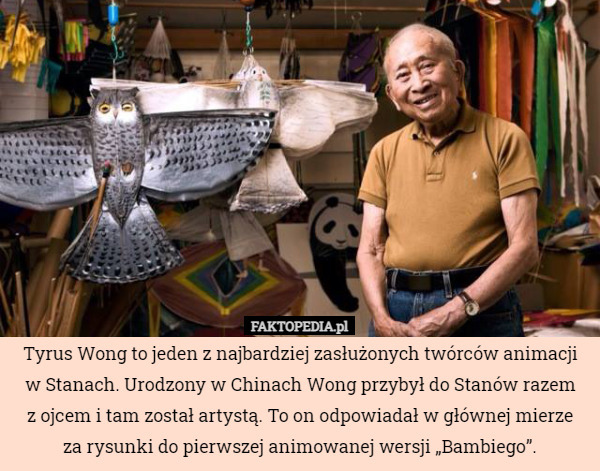 Tyrus Wong to jeden z najbardziej zasłużonych twórców animacji w Stanach. Urodzony w Chinach Wong przybył do Stanów razem
z ojcem i tam został artystą. To on odpowiadał w głównej mierze
za rysunki do pierwszej animowanej wersji „Bambiego”. 
