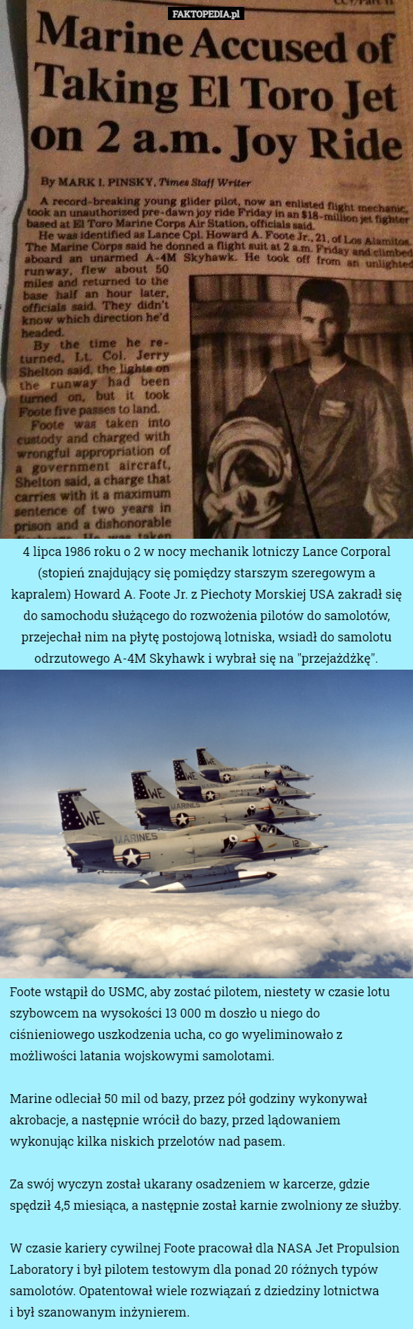 4 lipca 1986 roku o 2 w nocy mechanik lotniczy Lance Corporal (stopień znajdujący się pomiędzy starszym szeregowym a kapralem) Howard A. Foote Jr. z Piechoty Morskiej USA zakradł się do samochodu służącego do rozwożenia pilotów do samolotów, przejechał nim na płytę postojową lotniska, wsiadł do samolotu odrzutowego A-4M Skyhawk i wybrał się na "przejażdżkę". Foote wstąpił do USMC, aby zostać pilotem, niestety w czasie lotu szybowcem na wysokości 13 000 m doszło u niego do ciśnieniowego uszkodzenia ucha, co go wyeliminowało z możliwości latania wojskowymi samolotami.

Marine odleciał 50 mil od bazy, przez pół godziny wykonywał akrobacje, a następnie wrócił do bazy, przed lądowaniem wykonując kilka niskich przelotów nad pasem.

Za swój wyczyn został ukarany osadzeniem w karcerze, gdzie spędził 4,5 miesiąca, a następnie został karnie zwolniony ze służby.

W czasie kariery cywilnej Foote pracował dla NASA Jet Propulsion Laboratory i był pilotem testowym dla ponad 20 różnych typów samolotów. Opatentował wiele rozwiązań z dziedziny lotnictwa
 i był szanowanym inżynierem. 