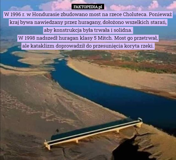 W 1996 r. w Hondurasie zbudowano most na rzece Choluteca. Ponieważ kraj bywa nawiedzany przez huragany, dołożono wszelkich starań,
 aby konstrukcja była trwała i solidna.
W 1998 nadszedł huragan klasy 5 Mitch. Most go przetrwał,
 ale kataklizm doprowadził do przesunięcia koryta rzeki. 
