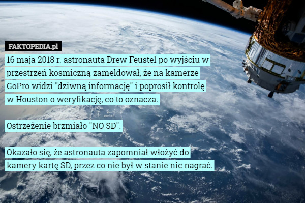 16 maja 2018 r. astronauta Drew Feustel po wyjściu w przestrzeń kosmiczną zameldował, że na kamerze GoPro widzi "dziwną informację" i poprosił kontrolę w Houston o weryfikację, co to oznacza.

Ostrzeżenie brzmiało "NO SD".

Okazało się, że astronauta zapomniał włożyć do kamery kartę SD, przez co nie był w stanie nic nagrać. 