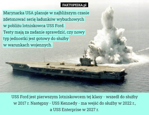 Marynarka USA planuje w najbliższym czasie zdetonować serię ładunków wybuchowych
 w pobliżu lotniskowca USS Ford.
 Testy mają za zadanie sprawdzić, czy nowy typ jednostki jest gotowy do służby
 w warunkach wojennych. USS Ford jest pierwszym lotniskowcem tej klasy - wszedł do służby
 w 2017 r. Następny - USS Kennedy - ma wejść do służby w 2022 r.,
 a USS Enterprise w 2027 r. 
