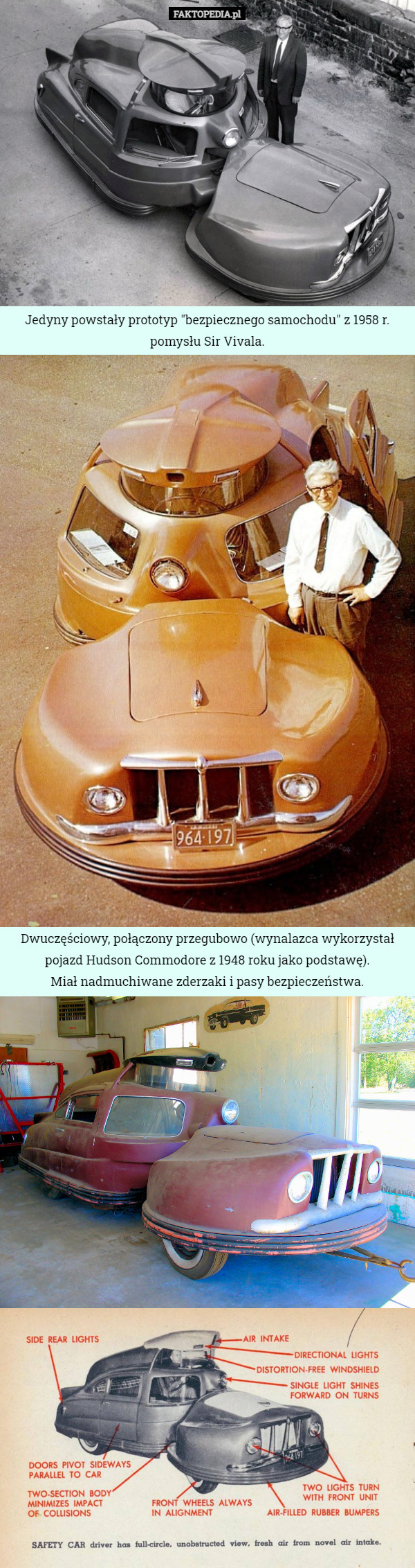 Jedyny powstały prototyp "bezpiecznego samochodu" z 1958 r. pomysłu Sir Vivala. Dwuczęściowy, połączony przegubowo (wynalazca wykorzystał pojazd Hudson Commodore z 1948 roku jako podstawę).
 Miał nadmuchiwane zderzaki i pasy bezpieczeństwa. 