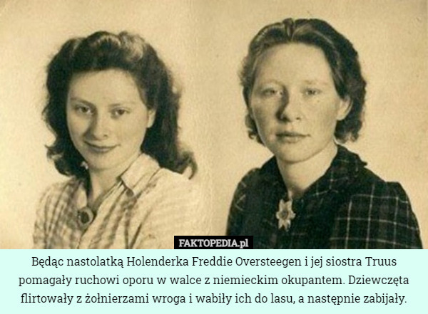 Będąc nastolatką Holenderka Freddie Oversteegen i jej siostra Truus pomagały ruchowi oporu w walce z niemieckim okupantem. Dziewczęta flirtowały z żołnierzami wroga i wabiły ich do lasu, a następnie zabijały. 