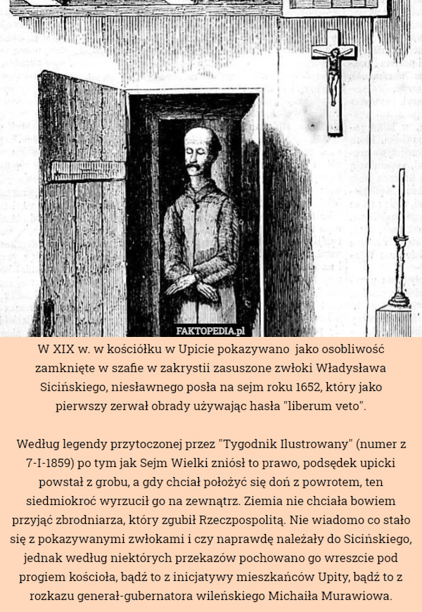 W XIX w. w kościółku w Upicie pokazywano  jako osobliwość zamknięte w szafie w zakrystii zasuszone zwłoki Władysława Sicińskiego, niesławnego posła na sejm roku 1652, który jako
 pierwszy zerwał obrady używając hasła "liberum veto".

 Według legendy przytoczonej przez "Tygodnik Ilustrowany" (numer z 7-I-1859) po tym jak Sejm Wielki zniósł to prawo, podsędek upicki powstał z grobu, a gdy chciał położyć się doń z powrotem, ten siedmiokroć wyrzucił go na zewnątrz. Ziemia nie chciała bowiem przyjąć zbrodniarza, który zgubił Rzeczpospolitą. Nie wiadomo co stało się z pokazywanymi zwłokami i czy naprawdę należały do Sicińskiego, jednak według niektórych przekazów pochowano go wreszcie pod progiem kościoła, bądź to z inicjatywy mieszkańców Upity, bądź to z rozkazu generał-gubernatora wileńskiego Michaiła Murawiowa. 