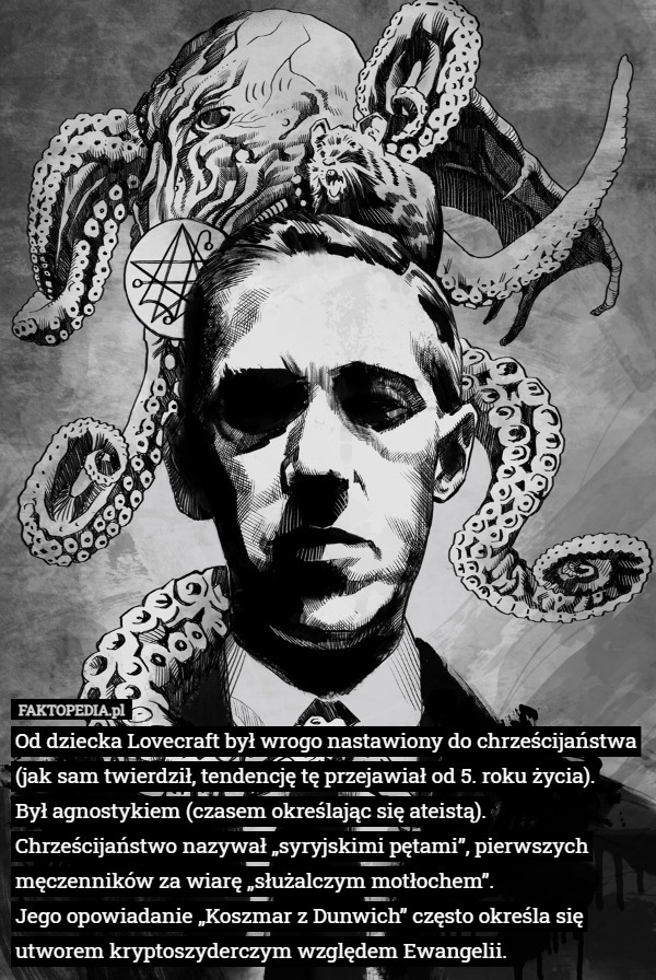 Od dziecka Lovecraft był wrogo nastawiony do chrześcijaństwa (jak sam twierdził, tendencję tę przejawiał od 5. roku życia).
 Był agnostykiem (czasem określając się ateistą). Chrześcijaństwo nazywał „syryjskimi pętami”, pierwszych męczenników za wiarę „służalczym motłochem”.
 Jego opowiadanie „Koszmar z Dunwich” często określa się utworem kryptoszyderczym względem Ewangelii. 