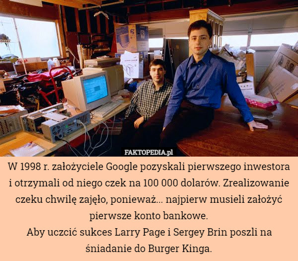 W 1998 r. założyciele Google pozyskali pierwszego inwestora i otrzymali od niego czek na 100 000 dolarów. Zrealizowanie czeku chwilę zajęło, ponieważ... najpierw musieli założyć pierwsze konto bankowe.
Aby uczcić sukces Larry Page i Sergey Brin poszli na śniadanie do Burger Kinga. 
