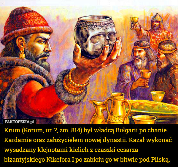 Krum (Korum, ur. ?, zm. 814) był władcą Bułgarii po chanie Kardamie oraz założycielem nowej dynastii. Kazał wykonać wysadzany klejnotami kielich z czaszki cesarza bizantyjskiego Nikefora I po zabiciu go w bitwie pod Pliską. 
